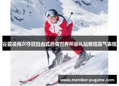 谷爱凌再次夺冠自由式滑雪世界杯崇礼站展现霸气表现 谷爱凌再次夺冠自由式滑雪世界杯崇礼站展现霸气表现
