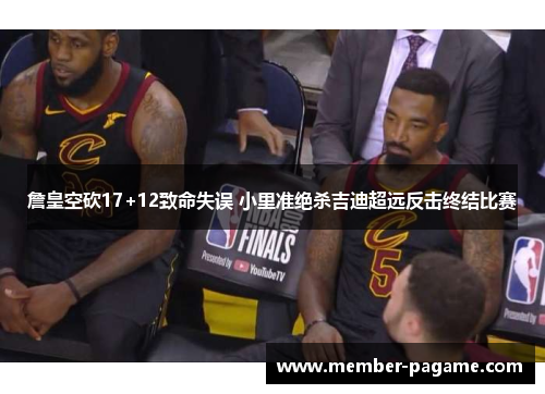 詹皇空砍17+12致命失误 小里准绝杀吉迪超远反击终结比赛 詹皇空砍17+12致命失误 小里准绝杀吉迪超远反击终结比赛