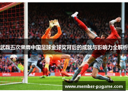 武磊五次荣膺中国足球金球奖背后的成就与影响力全解析 武磊五次荣膺中国足球金球奖背后的成就与影响力全解析