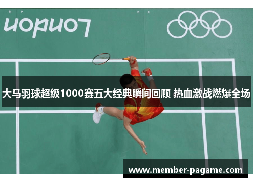 大马羽球超级1000赛五大经典瞬间回顾 热血激战燃爆全场 大马羽球超级1000赛五大经典瞬间回顾 热血激战燃爆全场
