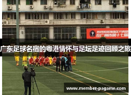 广东足球名宿的粤港情怀与足坛足迹回顾之旅 广东足球名宿的粤港情怀与足坛足迹回顾之旅
