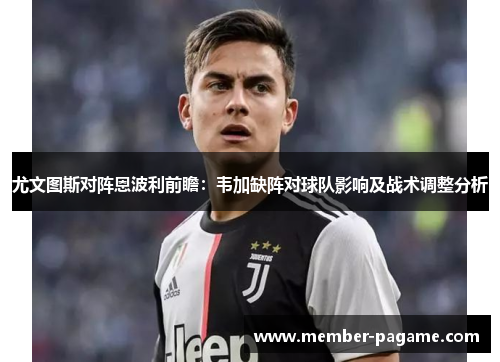 尤文图斯对阵恩波利前瞻:韦加缺阵对球队影响及战术调整分析 尤文图斯对阵恩波利前瞻:韦加缺阵对球队影响及战术调整分析