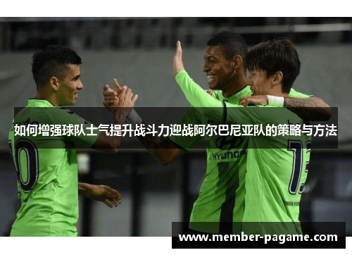 如何增强球队士气提升战斗力迎战阿尔巴尼亚队的策略与方法