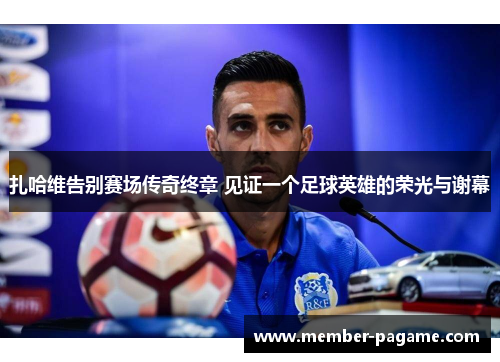 扎哈维告别赛场传奇终章 见证一个足球英雄的荣光与谢幕 扎哈维告别赛场传奇终章 见证一个足球英雄的荣光与谢幕