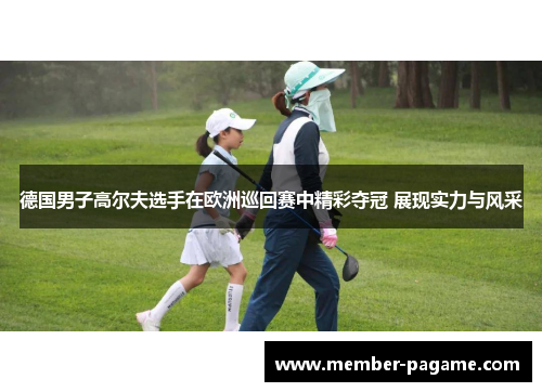 德国男子高尔夫选手在欧洲巡回赛中精彩夺冠 展现实力与风采