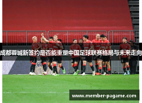 成都蓉城新签约是否能重塑中国足球联赛格局与未来走向 成都蓉城新签约是否能重塑中国足球联赛格局与未来走向