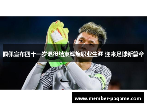 佩佩宣布四十一岁退役结束辉煌职业生涯 迎来足球新篇章 佩佩宣布四十一岁退役结束辉煌职业生涯 迎来足球新篇章